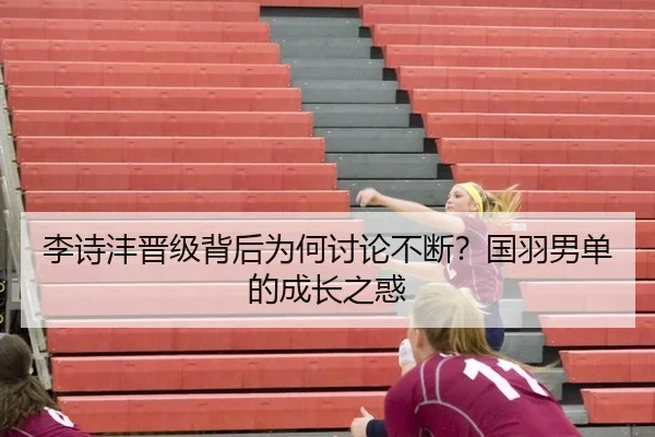李诗沣晋级背后为何讨论不断？国羽男单的成长之惑（j9）